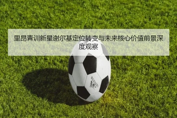 里昂青训新星谢尔基定位转变与未来核心价值前景深度观察