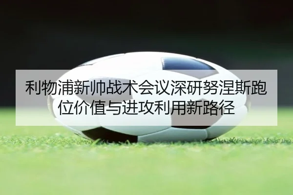 利物浦新帅战术会议深研努涅斯跑位价值与进攻利用新路径