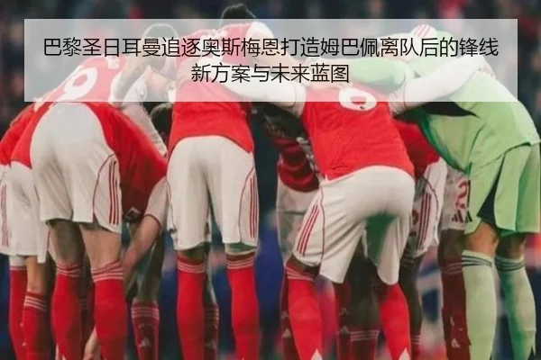 巴黎圣日耳曼追逐奥斯梅恩打造姆巴佩离队后的锋线新方案与未来蓝图