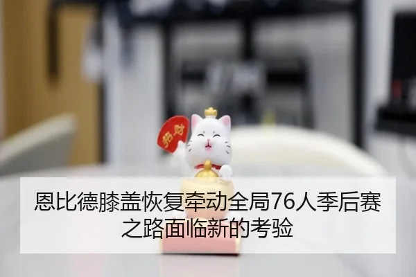 恩比德膝盖恢复牵动全局76人季后赛之路面临新的考验
